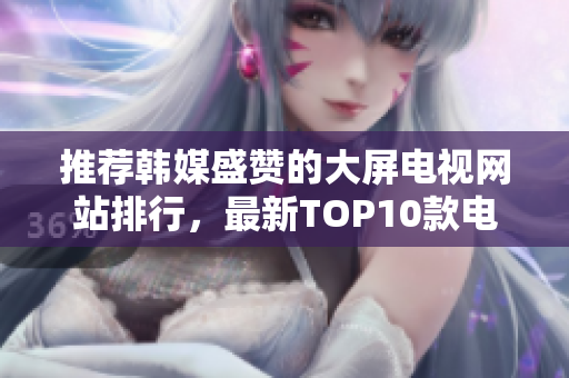 推薦韓媒盛贊的大屏電視網(wǎng)站排行，最新TOP10款電視驚艷眼球