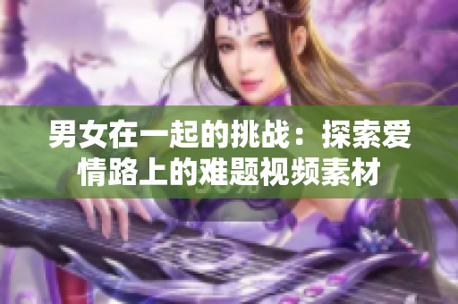男女在一起的挑戰(zhàn)：探索愛情路上的難題視頻素材