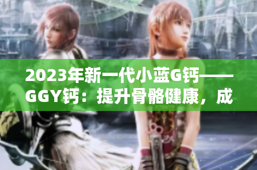 2023年新一代小藍(lán)G鈣——GGY鈣：提升骨骼健康，成就更強(qiáng)身體