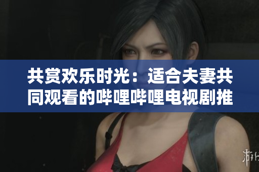 共賞歡樂(lè)時(shí)光：適合夫妻共同觀看的嗶哩嗶哩電視劇推薦
