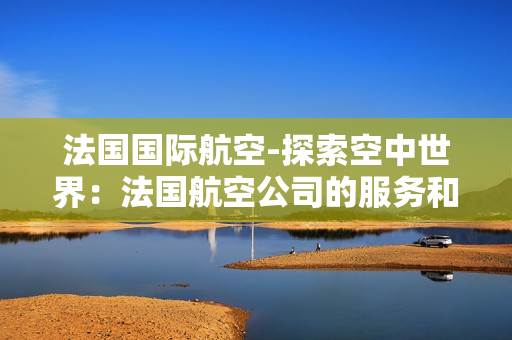 法國(guó)國(guó)際航空-探索空中世界:法國(guó)航空公司的服務(wù)和文化深度解析 法國(guó)國(guó)際航空-探索空中世界:法國(guó)航空公司的服務(wù)和文化深度解析