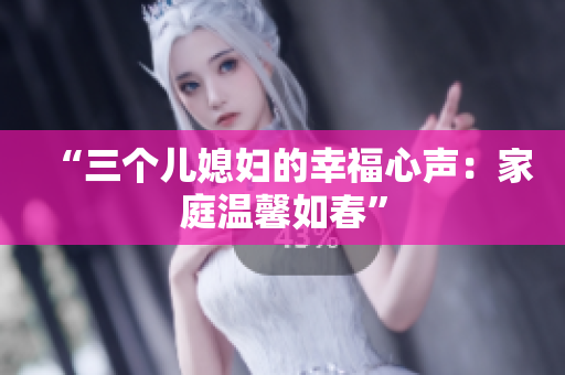 “三個兒媳婦的幸福心聲：家庭溫馨如春”
