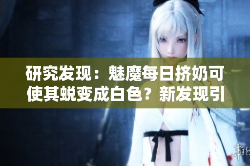 研究發(fā)現(xiàn)：魅魔每日擠奶可使其蛻變成白色？新發(fā)現(xiàn)引起關注！