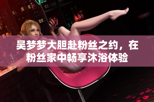 吳夢夢大膽赴粉絲之約，在粉絲家中暢享沐浴體驗