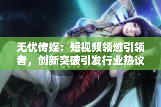 無(wú)憂傳媒：短視頻領(lǐng)域引領(lǐng)者，創(chuàng)新突破引發(fā)行業(yè)熱議