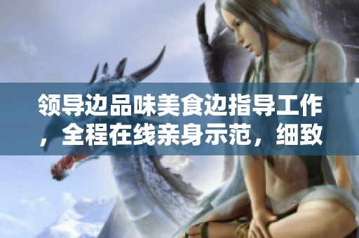 領(lǐng)導(dǎo)邊品味美食邊指導(dǎo)工作，全程在線親身示范，細致講解，激發(fā)員工創(chuàng)造力！