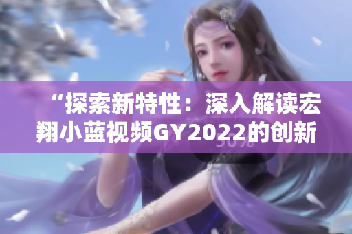 “探索新特性：深入解讀宏翔小藍(lán)視頻GY2022的創(chuàng)新之處”