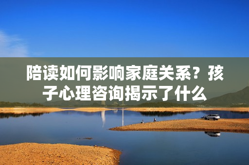 陪讀如何影響家庭關(guān)系？孩子心理咨詢揭示了什么