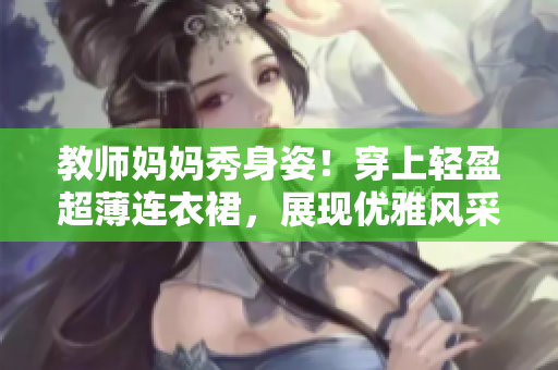 教師媽媽秀身姿！穿上輕盈超薄連衣裙，展現(xiàn)優(yōu)雅風(fēng)采