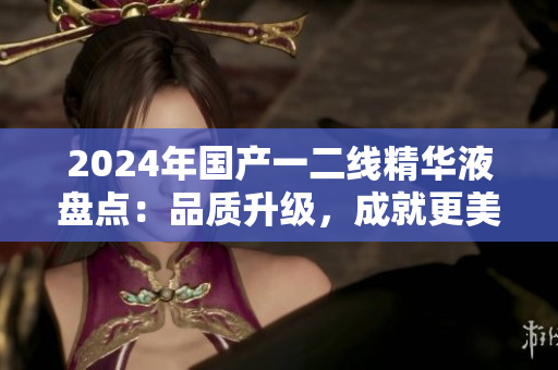 2024年國產(chǎn)一二線精華液盤點：品質(zhì)升級，成就更美肌