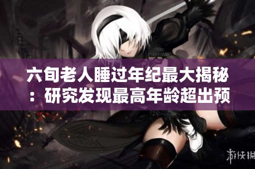 六旬老人睡過(guò)年紀(jì)最大揭秘：研究發(fā)現(xiàn)最高年齡超出預(yù)期