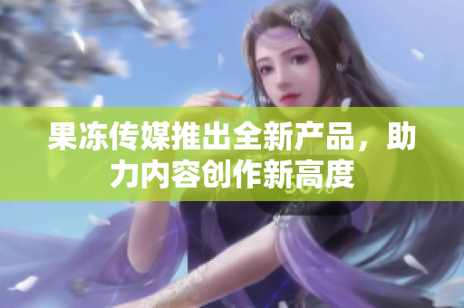 果凍傳媒推出全新產(chǎn)品，助力內(nèi)容創(chuàng)作新高度