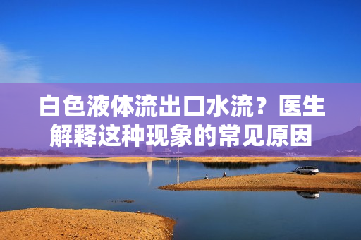 白色液體流出口水流?醫(yī)生解釋這種現(xiàn)象的常見(jiàn)原因 白色液體流出口水流?醫(yī)生解釋這種現(xiàn)象的常見(jiàn)原因