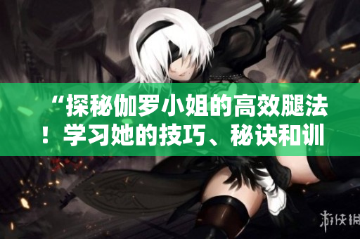 “探秘伽羅小姐的高效腿法!學(xué)習(xí)她的技巧、秘訣和訓(xùn)練方法!” “探秘伽羅小姐的高效腿法!學(xué)習(xí)她的技巧、秘訣和訓(xùn)練方法!”