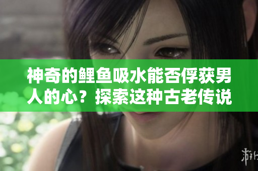 神奇的鯉魚吸水能否俘獲男人的心？探索這種古老傳說的真相！