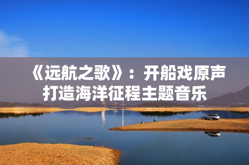 《遠航之歌》：開船戲原聲打造海洋征程主題音樂