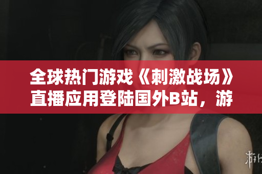 全球熱門游戲《刺激戰(zhàn)場》直播應(yīng)用登陸國外B站，游戲狂熱粉絲激情直播平臺