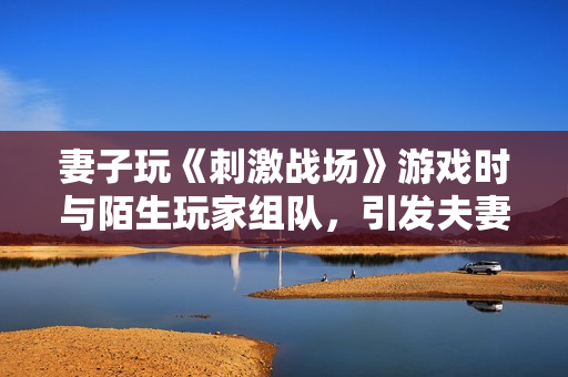 妻子玩《刺激戰(zhàn)場》游戲時與陌生玩家組隊，引發(fā)夫妻間的CP疑慮