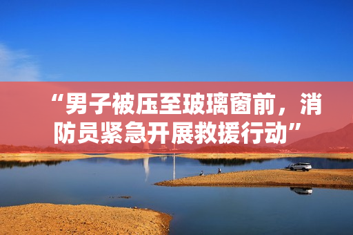 “男子被壓至玻璃窗前，消防員緊急開展救援行動”