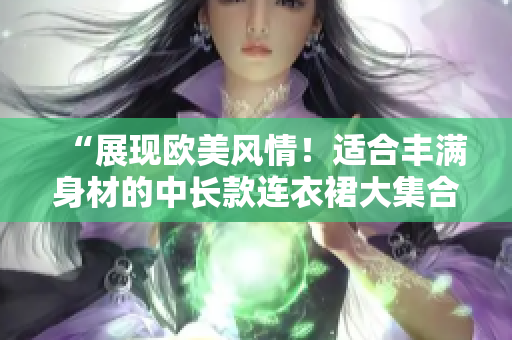 “展現(xiàn)歐美風情！適合豐滿身材的中長款連衣裙大集合，時尚大碼穿搭指南！”