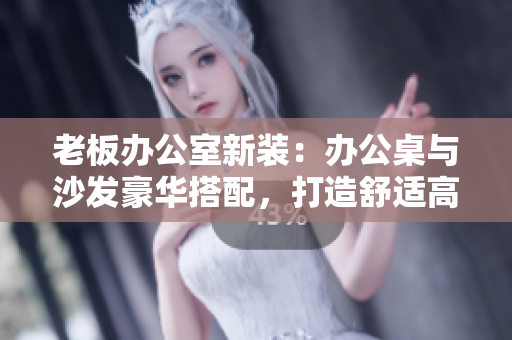 老板辦公室新裝：辦公桌與沙發(fā)豪華搭配，打造舒適高效工作環(huán)境