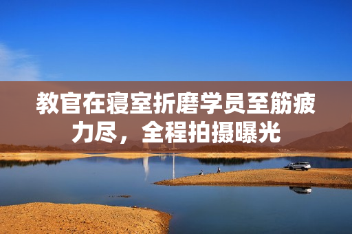 教官在寢室折磨學(xué)員至筋疲力盡，全程拍攝曝光