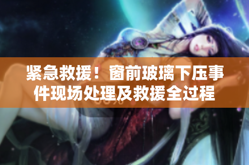 緊急救援！窗前玻璃下壓事件現(xiàn)場處理及救援全過程