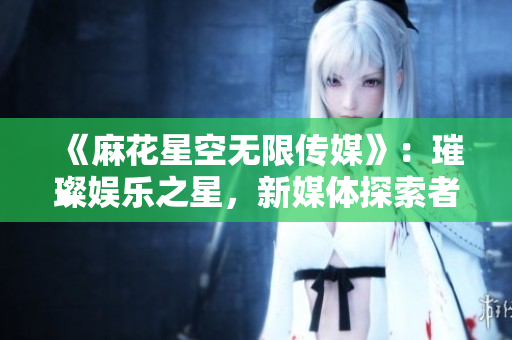 《麻花星空無限傳媒》：璀璨娛樂之星，新媒體探索者