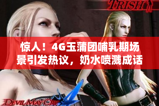 驚人！4G玉蒲團(tuán)哺乳期場景引發(fā)熱議，奶水噴濺成話題