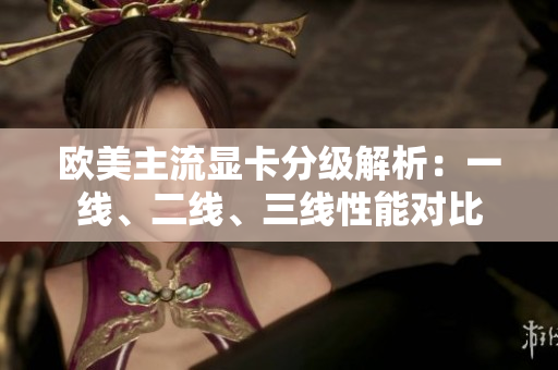 歐美主流顯卡分級解析：一線、二線、三線性能對比