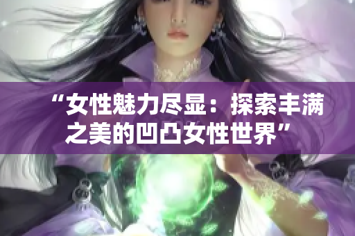 “女性魅力盡顯：探索豐滿之美的凹凸女性世界”