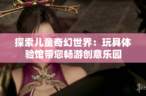 探索兒童奇幻世界：玩具體驗館帶您暢游創(chuàng)意樂園