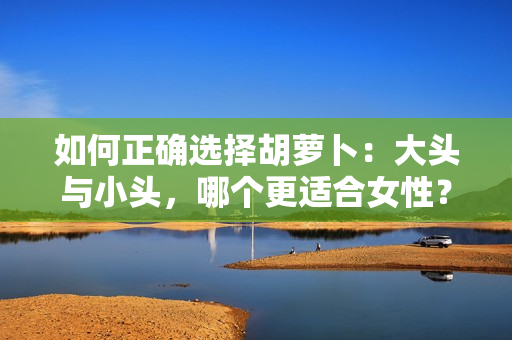 如何正確選擇胡蘿卜：大頭與小頭，哪個更適合女性？