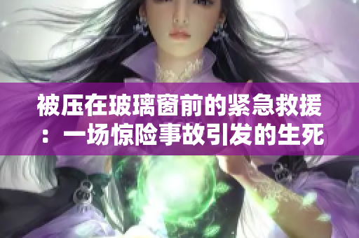 被壓在玻璃窗前的緊急救援：一場(chǎng)驚險(xiǎn)事故引發(fā)的生死營(yíng)救行動(dòng)