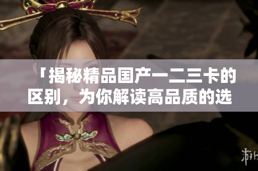 「揭秘精品國(guó)產(chǎn)一二三卡的區(qū)別，為你解讀高品質(zhì)的選擇」