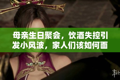 母親生日聚會(huì)，飲酒失控引發(fā)小風(fēng)波，家人們?cè)撊绾蚊鎸?duì)