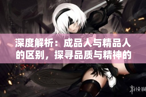 深度解析：成品人與精品人的區(qū)別，探尋品質(zhì)與精神的細(xì)微差別