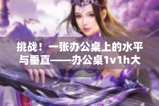 挑戰(zhàn)!一張辦公桌上的水平與垂直——辦公桌1v1h大比拼! 挑戰(zhàn)!一張辦公桌上的水平與垂直——辦公桌1v1h大比拼!