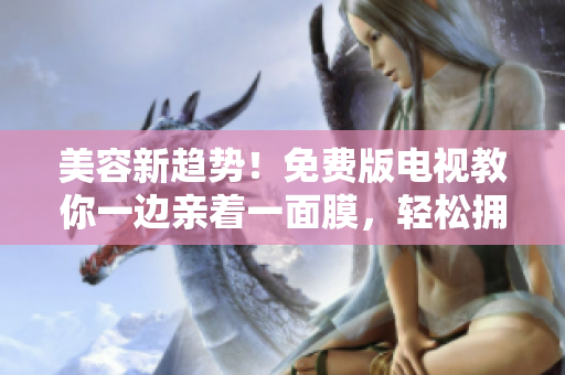 美容新趨勢(shì)！免費(fèi)版電視教你一邊親著一面膜，輕松擁有清透肌膚秘訣！