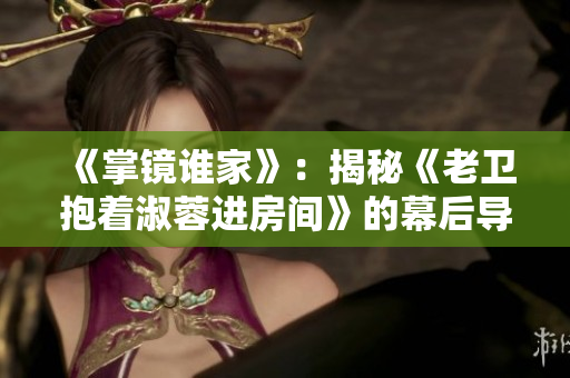 《掌鏡誰家》：揭秘《老衛(wèi)抱著淑蓉進房間》的幕后導(dǎo)演