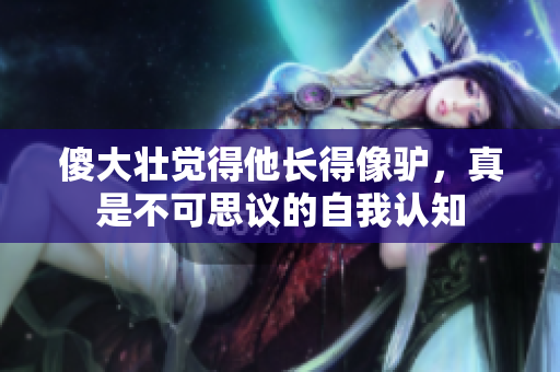傻大壯覺得他長(zhǎng)得像驢，真是不可思議的自我認(rèn)知