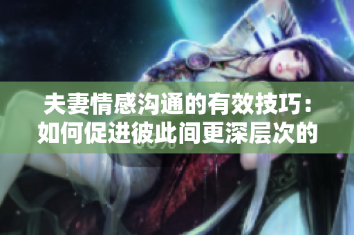 夫妻情感溝通的有效技巧：如何促進(jìn)彼此間更深層次的交流