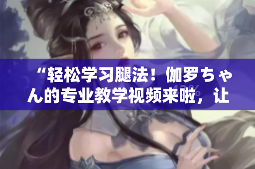 “輕松學(xué)習(xí)腿法!伽羅ちゃん的專業(yè)教學(xué)視頻來啦,讓你成為舞蹈高手!” “輕松學(xué)習(xí)腿法!伽羅ちゃん的專業(yè)教學(xué)視頻來啦,讓你成為舞蹈高手!”