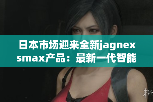 日本市場(chǎng)迎來全新jagnexsmax產(chǎn)品：最新一代智能手機(jī)即將上市