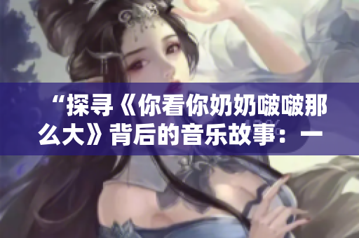 “探尋《你看你奶奶啵啵那么大》背后的音樂故事:一首流行歌曲的起源與演變” “探尋《你看你奶奶啵啵那么大》背后的音樂故事:一首流行歌曲的起源與演變”