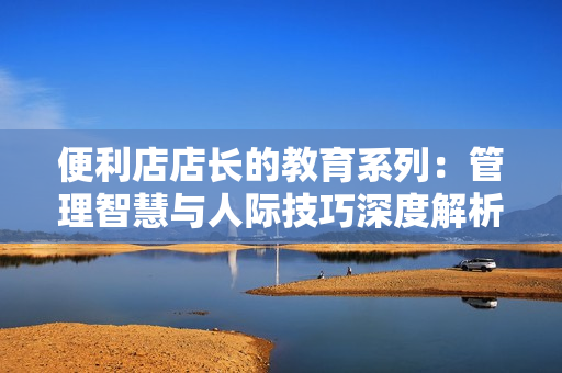 便利店店長的教育系列：管理智慧與人際技巧深度解析