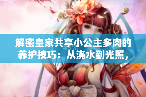 解密皇家共享小公主多肉的養(yǎng)護(hù)技巧：從澆水到光照，完美呵護(hù)你的綠色寶貝
