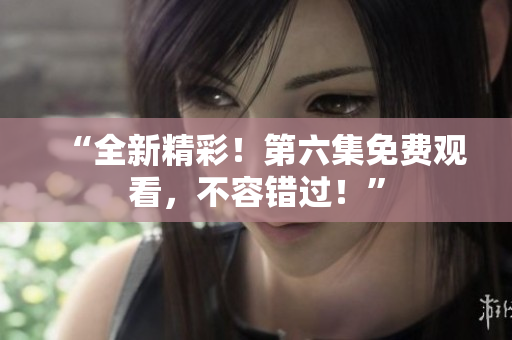 “全新精彩！第六集免費(fèi)觀看，不容錯(cuò)過！”