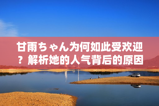 甘雨ちゃん為何如此受歡迎？解析她的人氣背后的原因