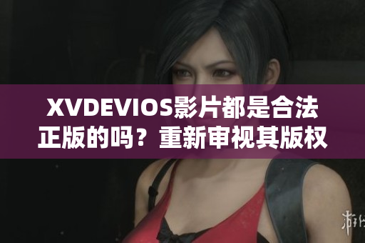 XVDEVIOS影片都是合法正版的嗎？重新審視其版權(quán)合規(guī)問題